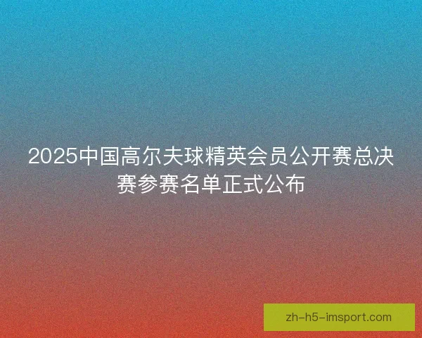 2025中国高尔夫球精英会员公开赛总决赛参赛名单正式公布